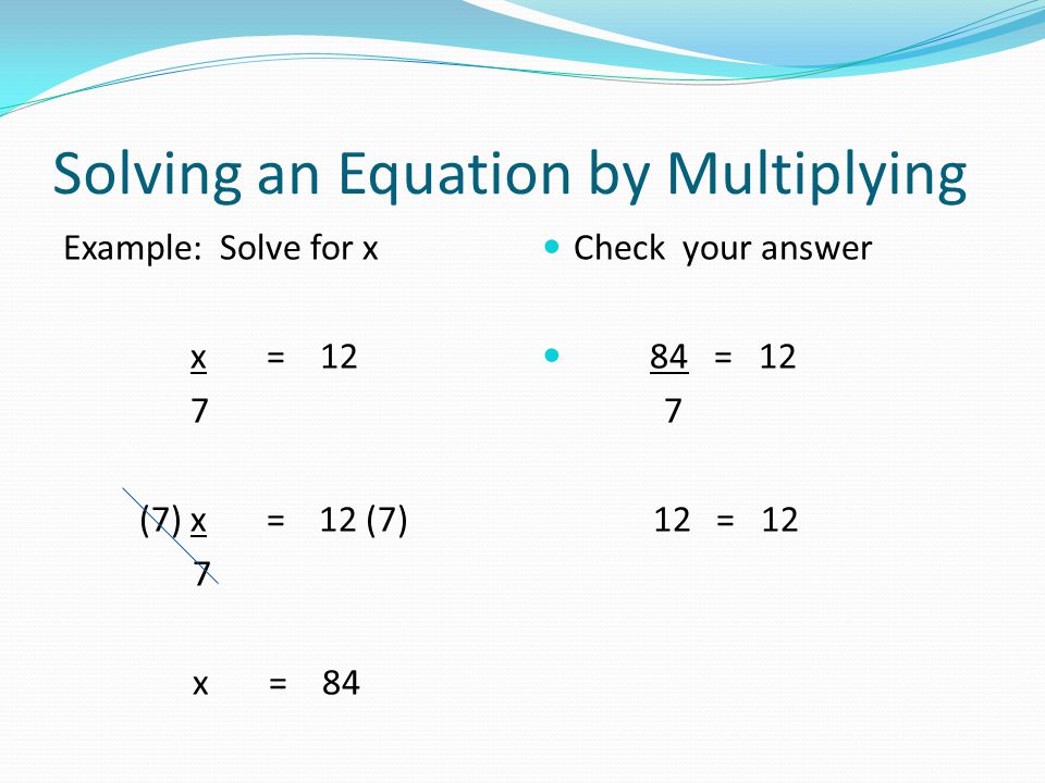 Solving an Equation by Multiplying Example: Solve for x x = 12 7 (7) x = 12 (7) 7 x = 84 Check your answer 84 = = 12