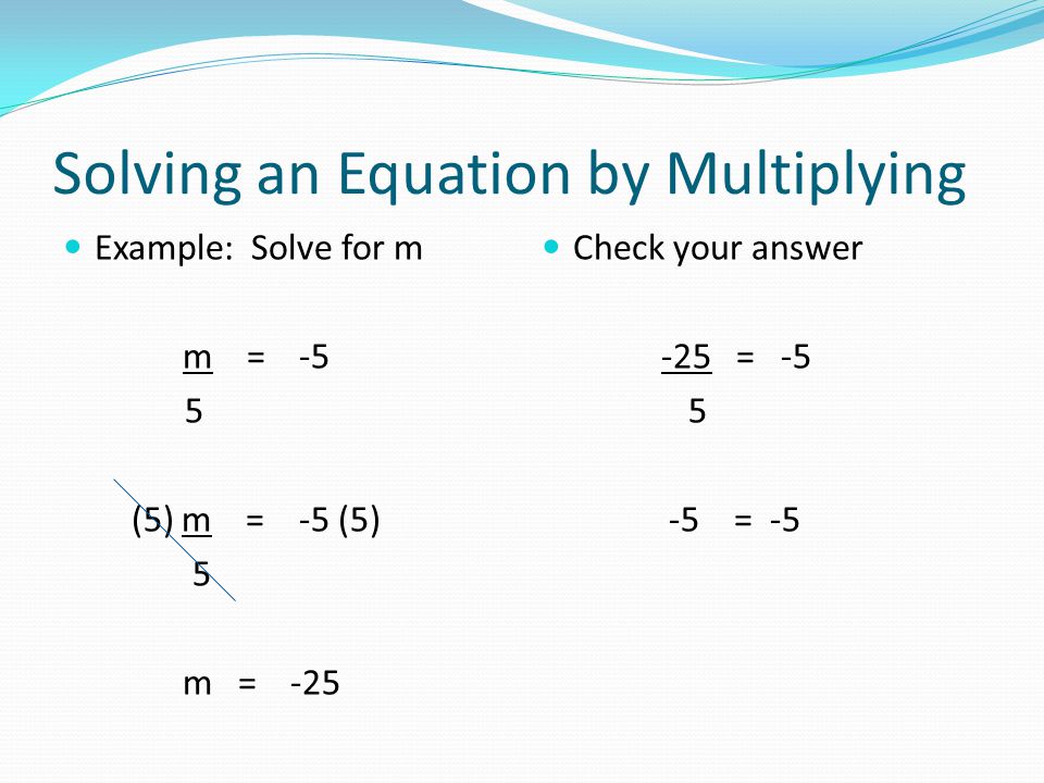Solving an Equation by Multiplying Example: Solve for m m = -5 5 (5) m = -5 (5) 5 m = -25 Check your answer -25 = = -5