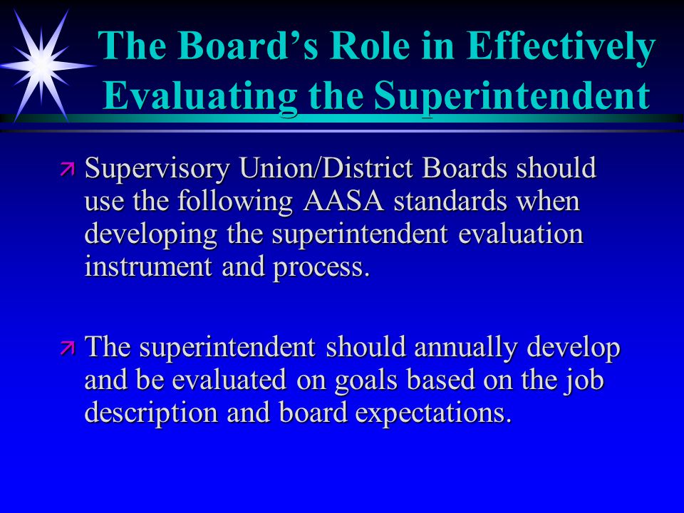 The Board’s Role in Effectively Evaluating the Superintendent ä Supervisory Union/District Boards should use the following AASA standards when developing the superintendent evaluation instrument and process.