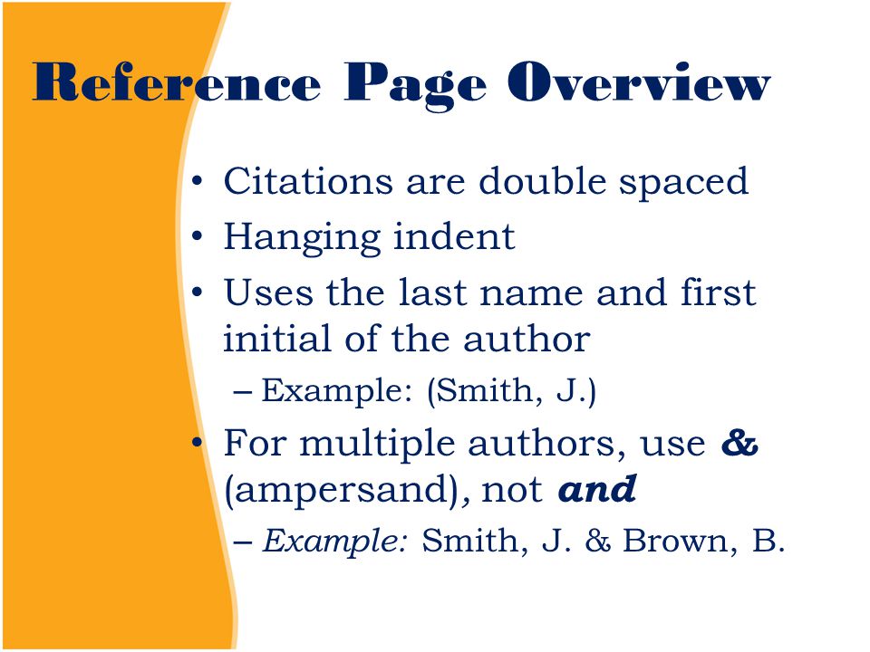 Reference Page Overview Citations are double spaced Hanging indent Uses the last name and first initial of the author – Example: (Smith, J.) For multiple authors, use & (ampersand), not and – Example: Smith, J.