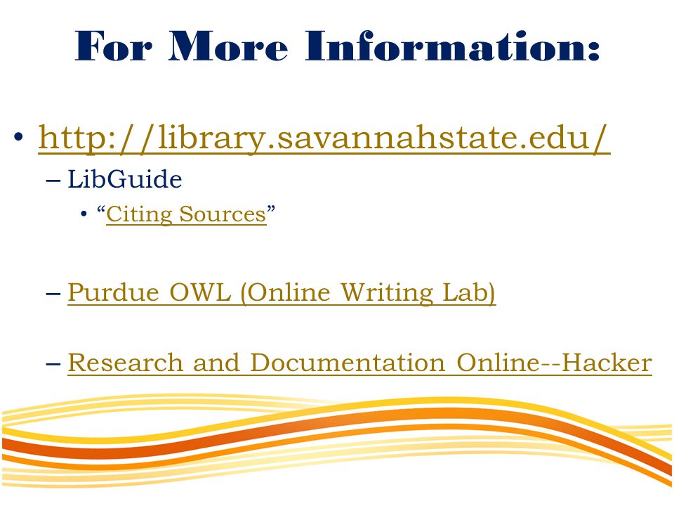 For More Information:   – LibGuide Citing Sources Citing Sources – Purdue OWL (Online Writing Lab) Purdue OWL (Online Writing Lab) – Research and Documentation Online--Hacker Research and Documentation Online--Hacker