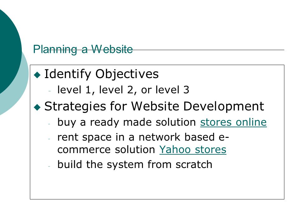 Planning a Website  Identify Objectives - level 1, level 2, or level 3  Strategies for Website Development - buy a ready made solution stores onlinestores online - rent space in a network based e- commerce solution Yahoo storesYahoo stores - build the system from scratch