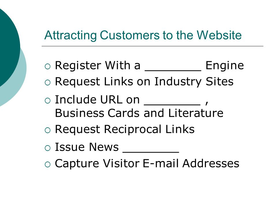 Attracting Customers to the Website  Register With a _______ Engine  Request Links on Industry Sites  Include URL on _______, Business Cards and Literature  Request Reciprocal Links  Issue News _______  Capture Visitor  Addresses