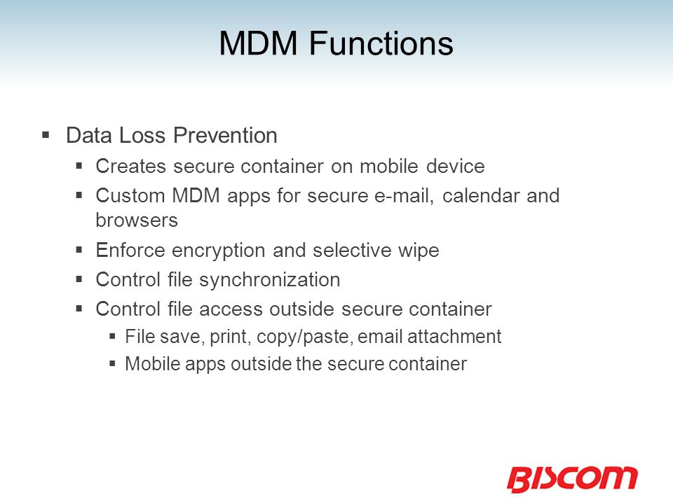 MDM Functions  Data Loss Prevention  Creates secure container on mobile device  Custom MDM apps for secure  , calendar and browsers  Enforce encryption and selective wipe  Control file synchronization  Control file access outside secure container  File save, print, copy/paste,  attachment  Mobile apps outside the secure container