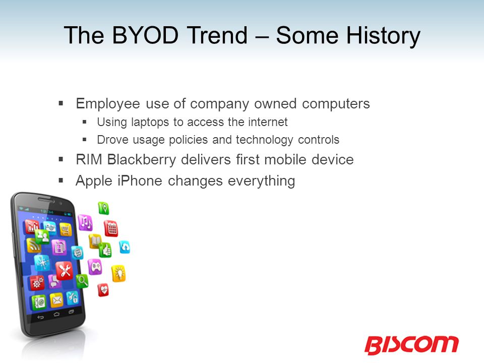 The BYOD Trend – Some History  Employee use of company owned computers  Using laptops to access the internet  Drove usage policies and technology controls  RIM Blackberry delivers first mobile device  Apple iPhone changes everything