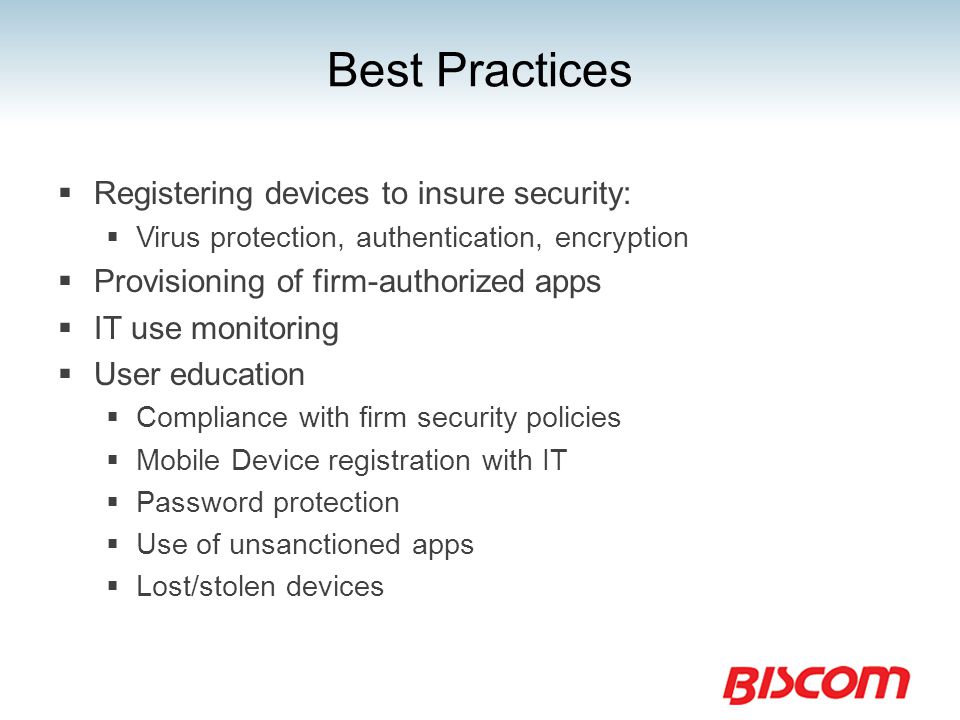 Best Practices  Registering devices to insure security:  Virus protection, authentication, encryption  Provisioning of firm-authorized apps  IT use monitoring  User education  Compliance with firm security policies  Mobile Device registration with IT  Password protection  Use of unsanctioned apps  Lost/stolen devices