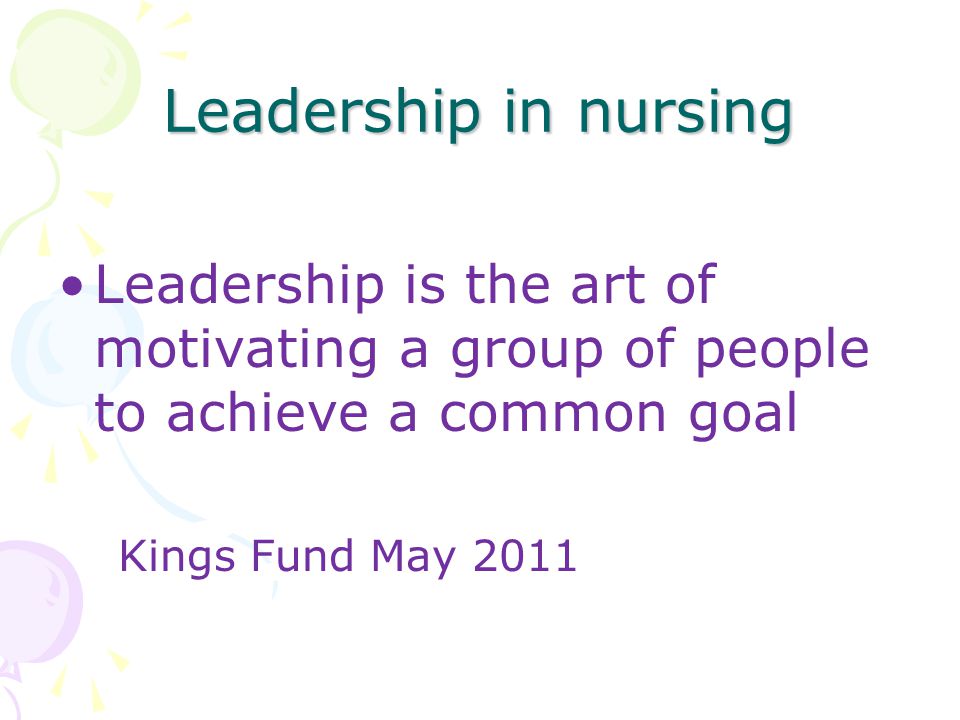 Leadership in nursing Leadership is the art of motivating a group of people to achieve a common goal Kings Fund May 2011