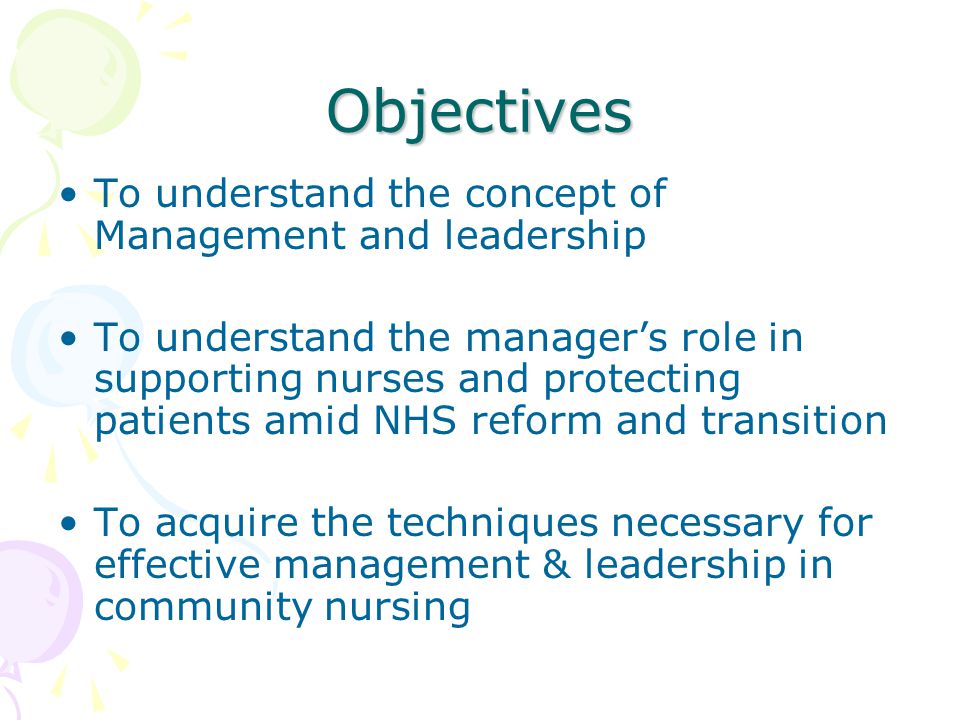 Objectives To understand the concept of Management and leadership To understand the manager’s role in supporting nurses and protecting patients amid NHS reform and transition To acquire the techniques necessary for effective management & leadership in community nursing