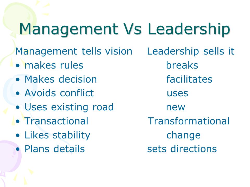 Management Vs Leadership Management tells vision Leadership sells it makes rules breaks Makes decision facilitates Avoids conflict uses Uses existing road new Transactional Transformational Likes stability change Plans details sets directions
