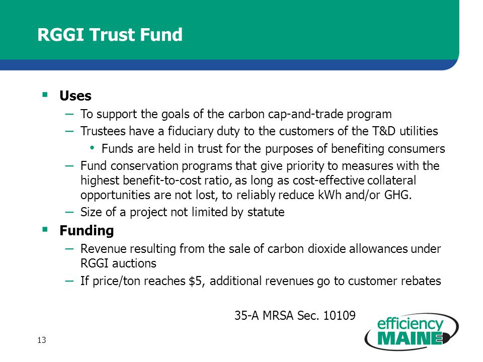RGGI Trust Fund  Uses – To support the goals of the carbon cap-and-trade program – Trustees have a fiduciary duty to the customers of the T&D utilities Funds are held in trust for the purposes of benefiting consumers – Fund conservation programs that give priority to measures with the highest benefit-to-cost ratio, as long as cost-effective collateral opportunities are not lost, to reliably reduce kWh and/or GHG.