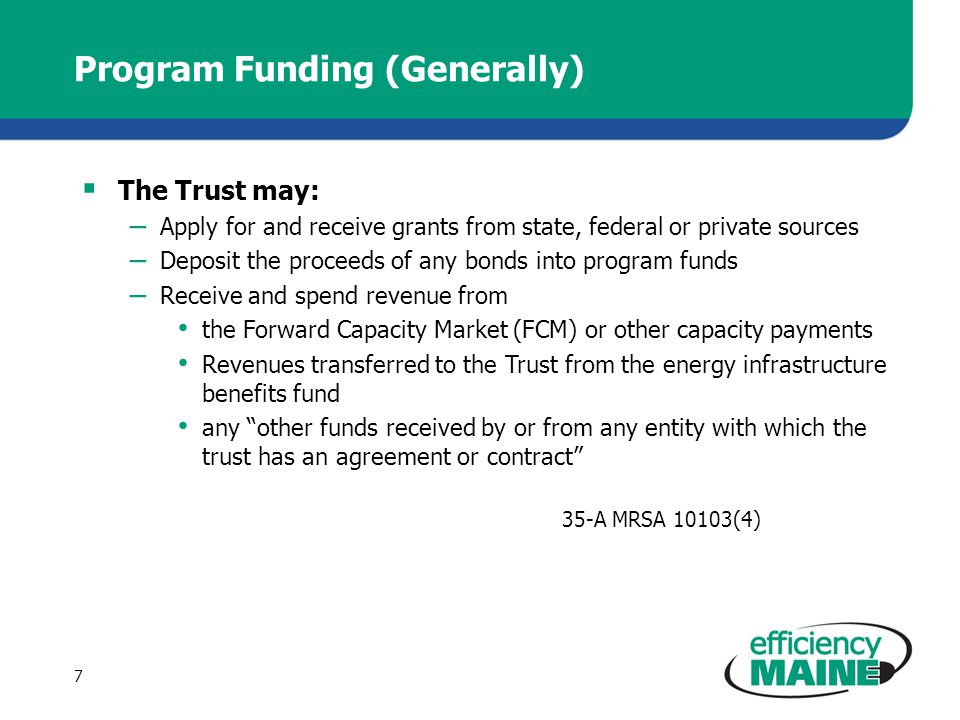 Program Funding (Generally)  The Trust may: – Apply for and receive grants from state, federal or private sources – Deposit the proceeds of any bonds into program funds – Receive and spend revenue from the Forward Capacity Market (FCM) or other capacity payments Revenues transferred to the Trust from the energy infrastructure benefits fund any other funds received by or from any entity with which the trust has an agreement or contract 35-A MRSA 10103(4) 7