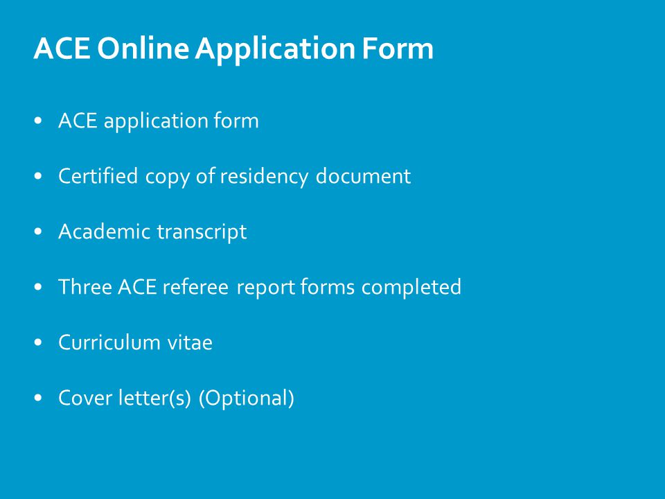 ACE Online Application Form ACE application form Certified copy of residency document Academic transcript Three ACE referee report forms completed Curriculum vitae Cover letter(s) (Optional)
