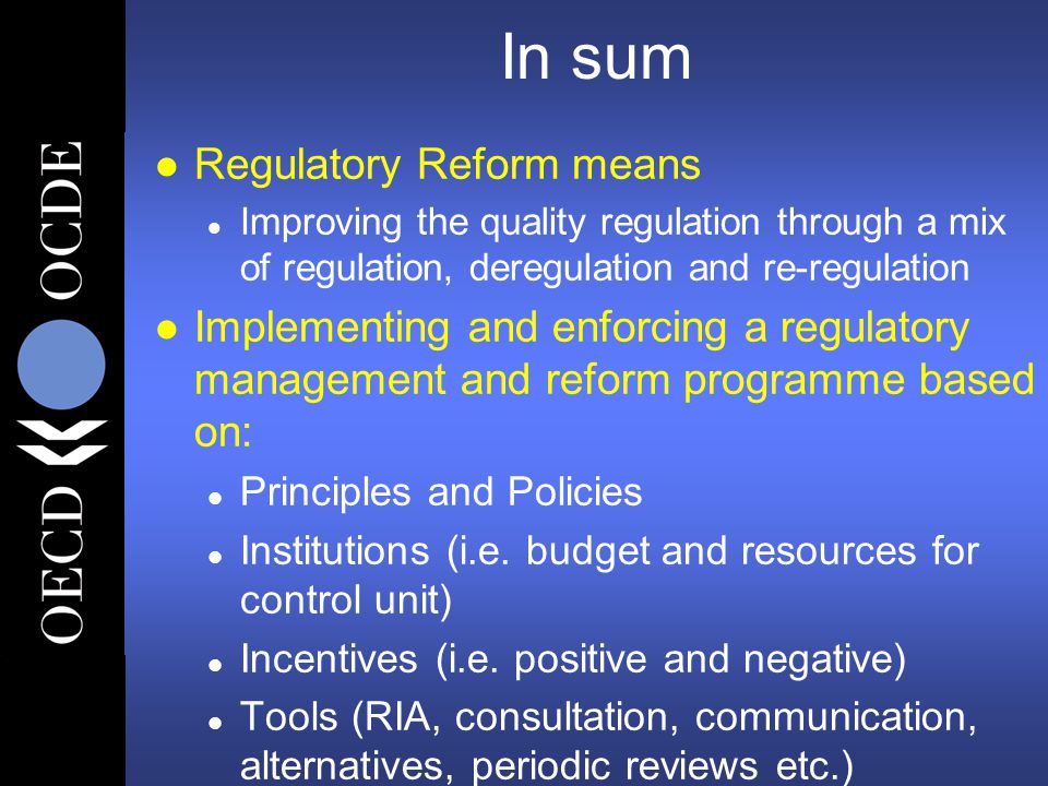 In sum l Regulatory Reform means l Improving the quality regulation through a mix of regulation, deregulation and re-regulation l Implementing and enforcing a regulatory management and reform programme based on: l Principles and Policies l Institutions (i.e.