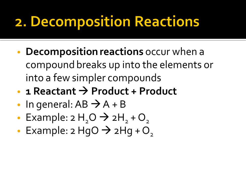 Decomposition reactions occur when a compound breaks up into the elements or into a few simpler compounds 1 Reactant  Product + Product In general: AB  A + B Example: 2 H 2 O  2H 2 + O 2 Example: 2 HgO  2Hg + O 2