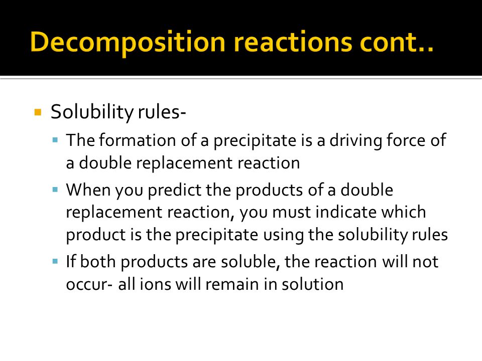  Solubility rules-  The formation of a precipitate is a driving force of a double replacement reaction  When you predict the products of a double replacement reaction, you must indicate which product is the precipitate using the solubility rules  If both products are soluble, the reaction will not occur- all ions will remain in solution
