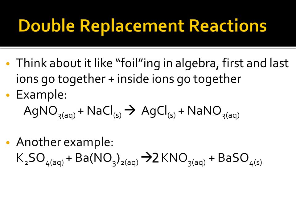 Think about it like foil ing in algebra, first and last ions go together + inside ions go together Example: AgNO 3(aq) + NaCl (s)  AgCl (s) + NaNO 3(aq) Another example: K 2 SO 4(aq) + Ba(NO 3 ) 2(aq)  KNO 3(aq) + BaSO 4(s) 2