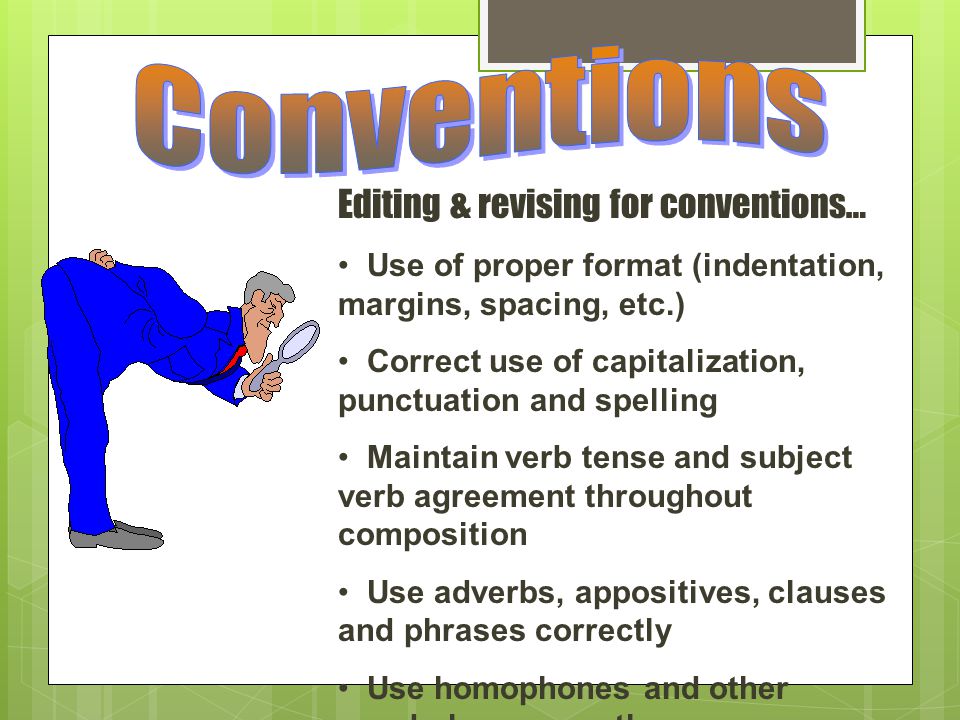 Editing & revising for conventions… Use of proper format (indentation, margins, spacing, etc.) Correct use of capitalization, punctuation and spelling Maintain verb tense and subject verb agreement throughout composition Use adverbs, appositives, clauses and phrases correctly Use homophones and other vocabulary correctly