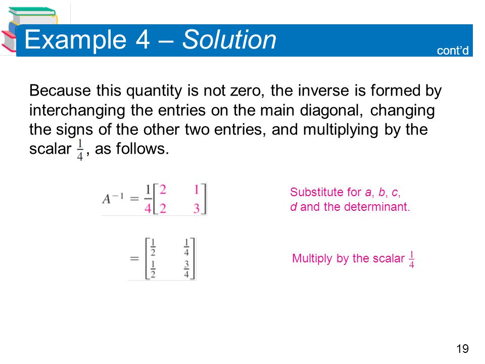 19 Example 4 – Solution Because this quantity is not zero, the inverse is formed by interchanging the entries on the main diagonal, changing the signs of the other two entries, and multiplying by the scalar, as follows.