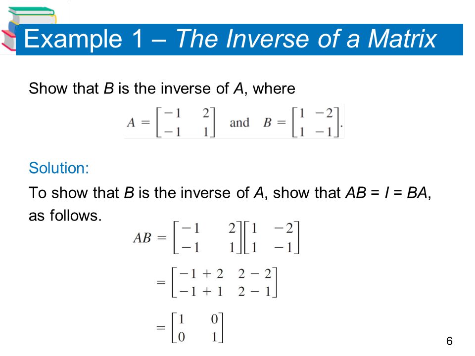 6 Example 1 – The Inverse of a Matrix Show that B is the inverse of A, where Solution: To show that B is the inverse of A, show that AB = I = BA, as follows.