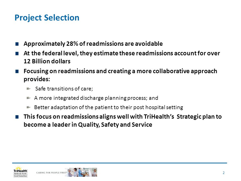 Project Selection Approximately 28% of readmissions are avoidable At the federal level, they estimate these readmissions account for over 12 Billion dollars Focusing on readmissions and creating a more collaborative approach provides: Safe transitions of care; A more integrated discharge planning process; and Better adaptation of the patient to their post hospital setting This focus on readmissions aligns well with TriHealth’s Strategic plan to become a leader in Quality, Safety and Service 2
