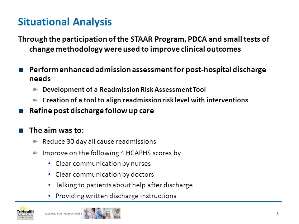 Situational Analysis Through the participation of the STAAR Program, PDCA and small tests of change methodology were used to improve clinical outcomes Perform enhanced admission assessment for post-hospital discharge needs Development of a Readmission Risk Assessment Tool Creation of a tool to align readmission risk level with interventions Refine post discharge follow up care The aim was to: Reduce 30 day all cause readmissions Improve on the following 4 HCAPHS scores by Clear communication by nurses Clear communication by doctors Talking to patients about help after discharge Providing written discharge instructions 3