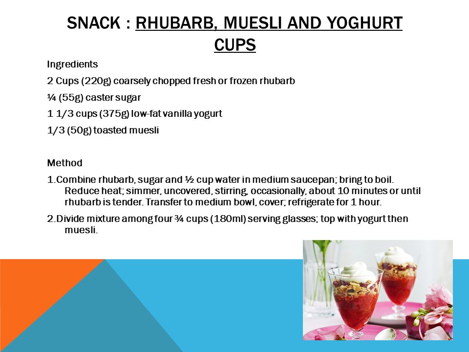 SNACK : RHUBARB, MUESLI AND YOGHURT CUPS Ingredients 2 Cups (220g) coarsely chopped fresh or frozen rhubarb ¼ (55g) caster sugar 1 1/3 cups (375g) low-fat vanilla yogurt 1/3 (50g) toasted muesli Method 1.Combine rhubarb, sugar and ½ cup water in medium saucepan; bring to boil.