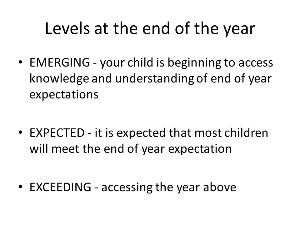 Levels at the end of the year EMERGING - your child is beginning to access knowledge and understanding of end of year expectations EXPECTED - it is expected that most children will meet the end of year expectation EXCEEDING - accessing the year above