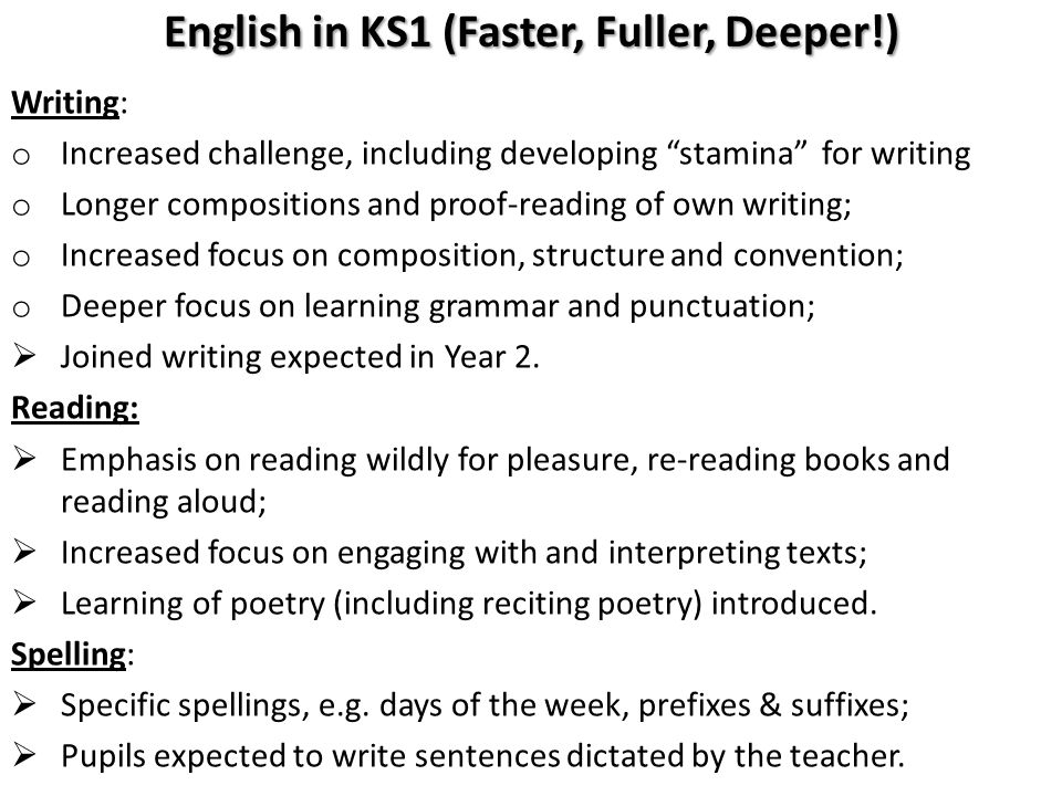 English in KS1 (Faster, Fuller, Deeper!) Writing: o Increased challenge, including developing stamina for writing o Longer compositions and proof-reading of own writing; o Increased focus on composition, structure and convention; o Deeper focus on learning grammar and punctuation;  Joined writing expected in Year 2.
