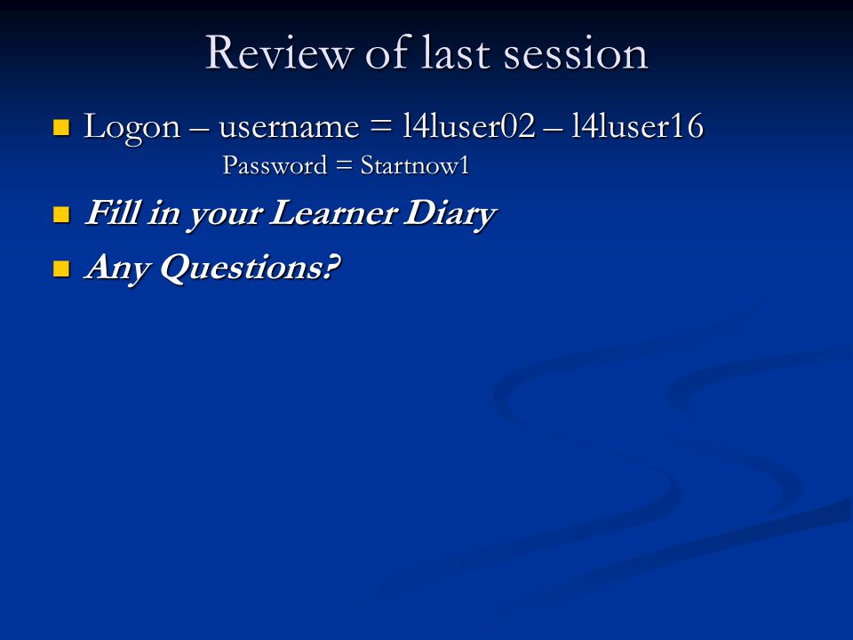 Review of last session Logon – username = l4luser02 – l4luser16 Logon – username = l4luser02 – l4luser16 Password = Startnow1 Password = Startnow1 Fill in your Learner Diary Fill in your Learner Diary Any Questions.