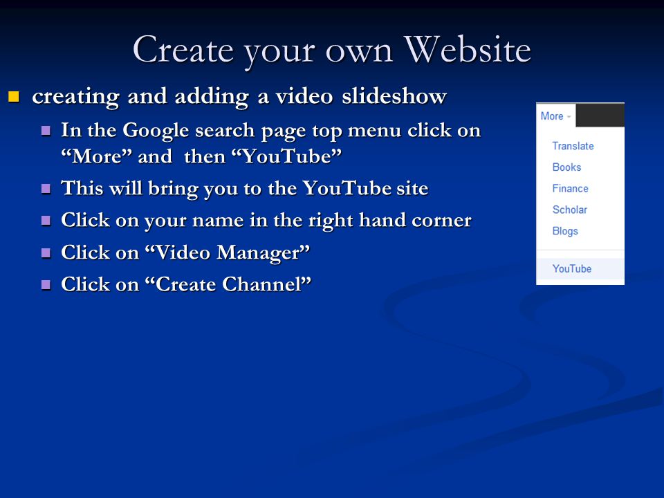 Create your own Website creating and adding a video slideshow creating and adding a video slideshow In the Google search page top menu click on More and then YouTube In the Google search page top menu click on More and then YouTube This will bring you to the YouTube site This will bring you to the YouTube site Click on your name in the right hand corner Click on your name in the right hand corner Click on Video Manager Click on Video Manager Click on Create Channel Click on Create Channel