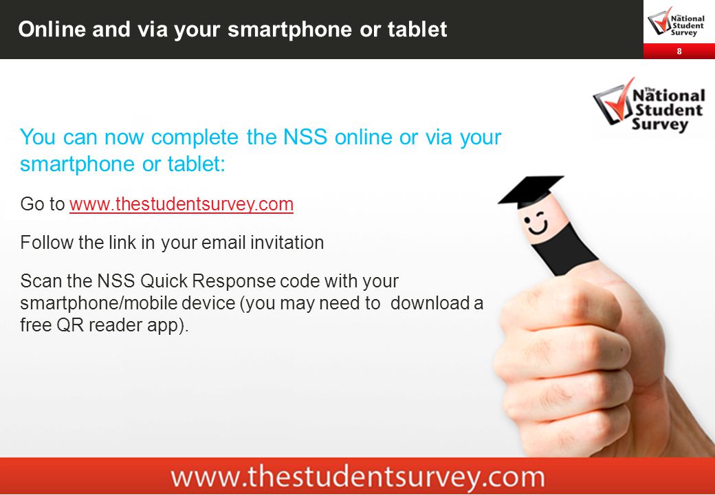 8 Online and via your smartphone or tablet You can now complete the NSS online or via your smartphone or tablet: Go to   Follow the link in your  invitation Scan the NSS Quick Response code with your smartphone/mobile device (you may need to download a free QR reader app).