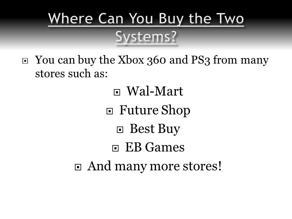  You can buy the Xbox 360 and PS3 from many stores such as:  Wal-Mart  Future Shop  Best Buy  EB Games  And many more stores!