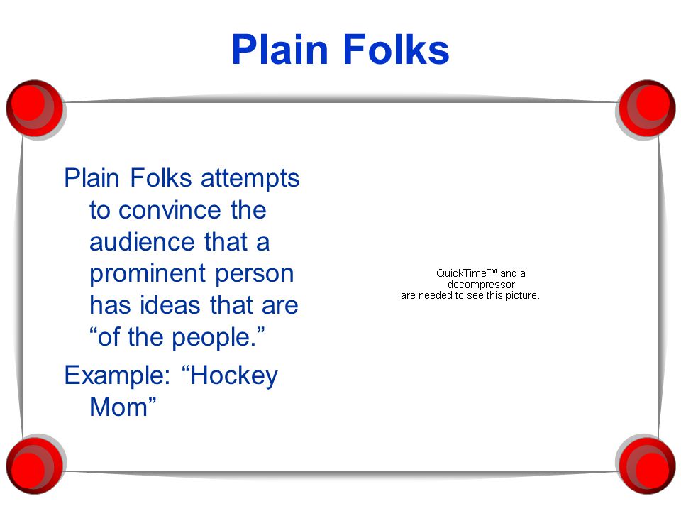 Plain Folks Plain Folks attempts to convince the audience that a prominent person has ideas that are of the people. Example: Hockey Mom