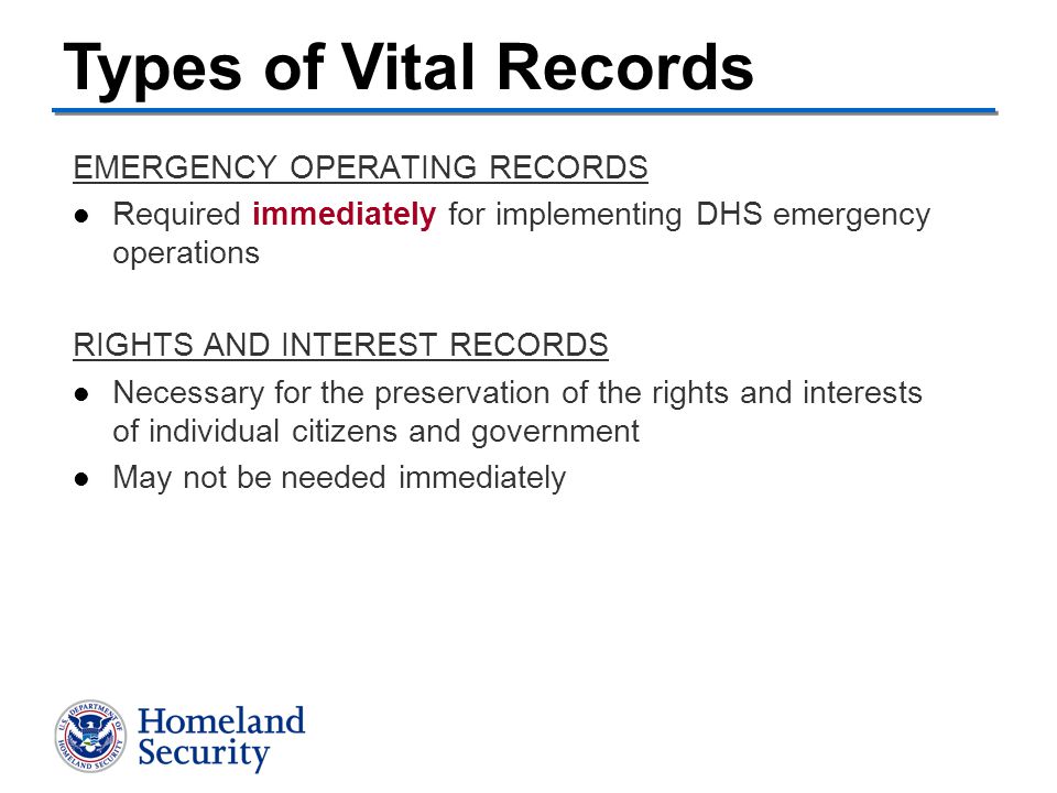 EMERGENCY OPERATING RECORDS Required immediately for implementing DHS emergency operations RIGHTS AND INTEREST RECORDS Necessary for the preservation of the rights and interests of individual citizens and government May not be needed immediately Types of Vital Records