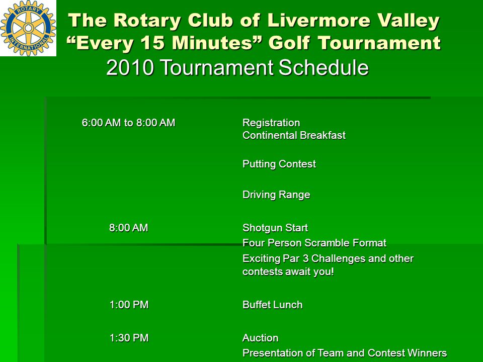 2010 Tournament Schedule 6:00 AM to 8:00 AM Registration Continental Breakfast Putting Contest Driving Range 8:00 AM Shotgun Start Four Person Scramble Format Exciting Par 3 Challenges and other contests await you.