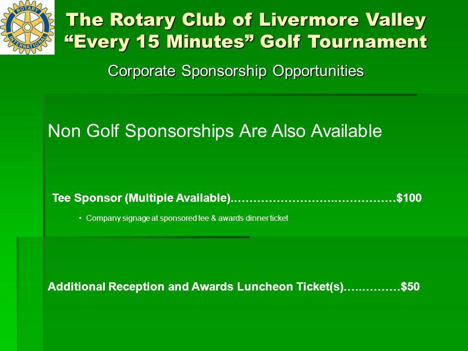 Corporate Sponsorship Opportunities Tee Sponsor (Multiple Available)..……………………..……………$100 Company signage at sponsored tee & awards dinner ticket Additional Reception and Awards Luncheon Ticket(s).…..………$50 The Rotary Club of Livermore Valley Every 15 Minutes Golf Tournament Non Golf Sponsorships Are Also Available