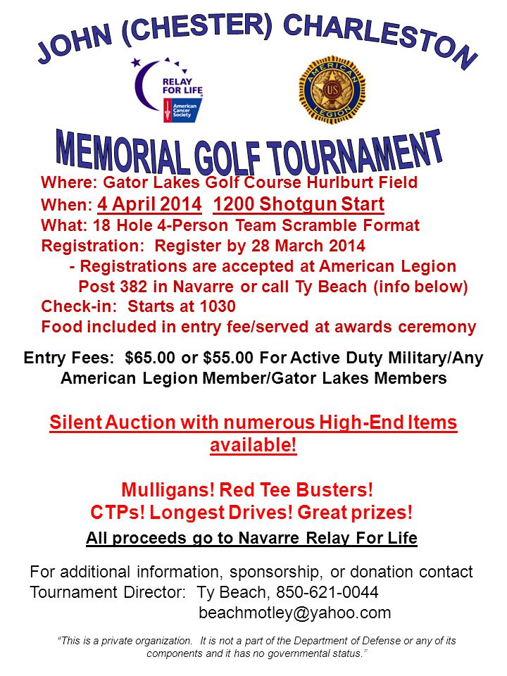Where: Gator Lakes Golf Course Hurlburt Field When: 4 April Shotgun Start What: 18 Hole 4-Person Team Scramble Format Registration: Register by 28 March Registrations are accepted at American Legion Post 382 in Navarre or call Ty Beach (info below) Check-in: Starts at 1030 Food included in entry fee/served at awards ceremony Entry Fees: $65.00 or $55.00 For Active Duty Military/Any American Legion Member/Gator Lakes Members Silent Auction with numerous High-End Items available.