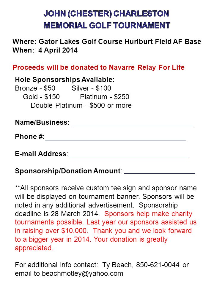 Where: Gator Lakes Golf Course Hurlburt Field AF Base When: 4 April 2014 Proceeds will be donated to Navarre Relay For Life Hole Sponsorships Available: Bronze - $50 Silver - $100 Gold - $150 Platinum - $250 Double Platinum - $500 or more Name/Business: Phone #:  Address: Sponsorship/Donation Amount: **All sponsors receive custom tee sign and sponsor name will be displayed on tournament banner.