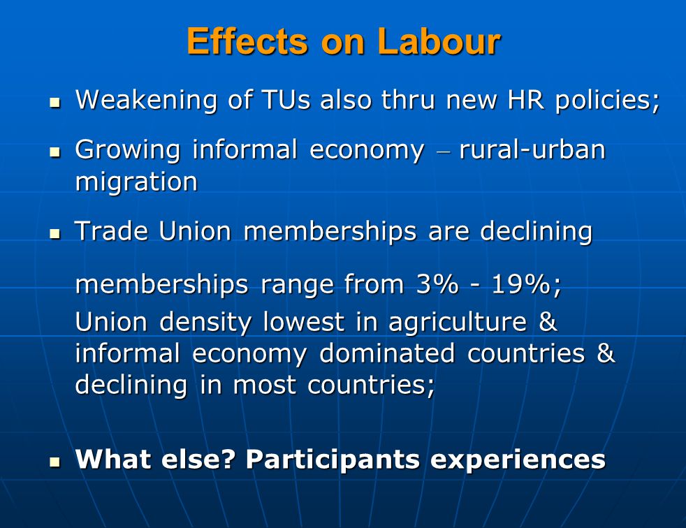 Effects on Labour Weakening of TUs also thru new HR policies; Weakening of TUs also thru new HR policies; Growing informal economy – rural-urban migration Growing informal economy – rural-urban migration Trade Union memberships are declining Trade Union memberships are declining memberships range from 3% - 19%; Union density lowest in agriculture & informal economy dominated countries & declining in most countries; What else.