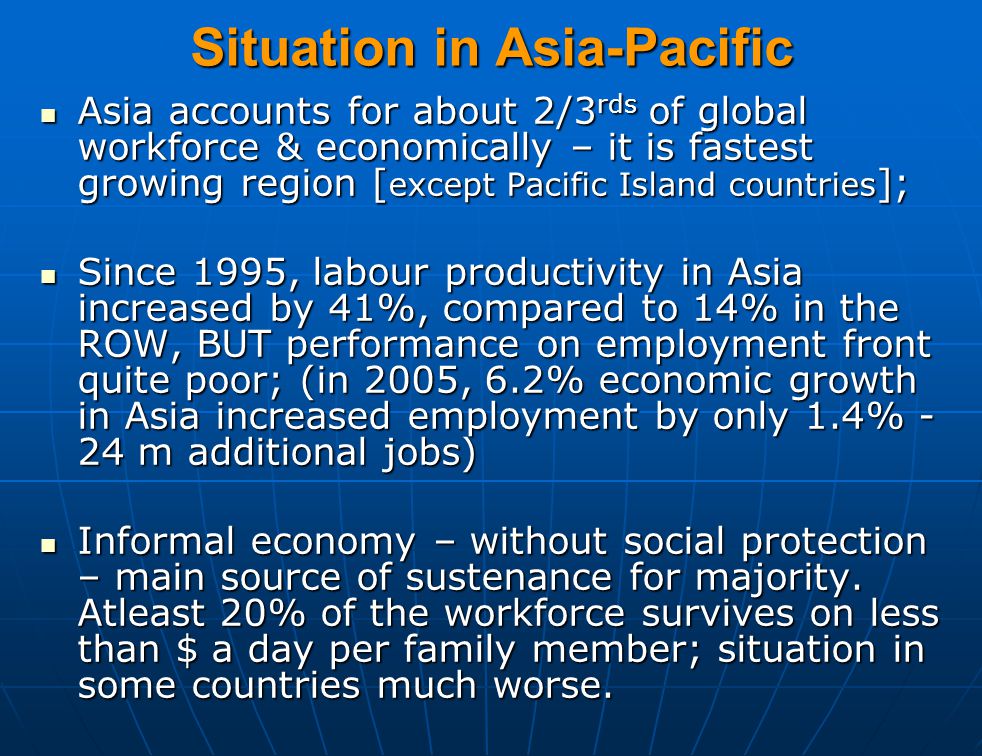 Situation in Asia-Pacific Asia accounts for about 2/3 rds of global workforce & economically – it is fastest growing region [ except Pacific Island countries ]; Asia accounts for about 2/3 rds of global workforce & economically – it is fastest growing region [ except Pacific Island countries ]; Since 1995, labour productivity in Asia increased by 41%, compared to 14% in the ROW, BUT performance on employment front quite poor; (in 2005, 6.2% economic growth in Asia increased employment by only 1.4% - 24 m additional jobs) Since 1995, labour productivity in Asia increased by 41%, compared to 14% in the ROW, BUT performance on employment front quite poor; (in 2005, 6.2% economic growth in Asia increased employment by only 1.4% - 24 m additional jobs) Informal economy – without social protection – main source of sustenance for majority.