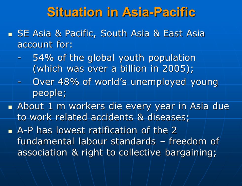 Situation in Asia-Pacific SE Asia & Pacific, South Asia & East Asia account for: SE Asia & Pacific, South Asia & East Asia account for: -54% of the global youth population (which was over a billion in 2005); -Over 48% of world’s unemployed young people; About 1 m workers die every year in Asia due to work related accidents & diseases; About 1 m workers die every year in Asia due to work related accidents & diseases; A-P has lowest ratification of the 2 fundamental labour standards – freedom of association & right to collective bargaining; A-P has lowest ratification of the 2 fundamental labour standards – freedom of association & right to collective bargaining;
