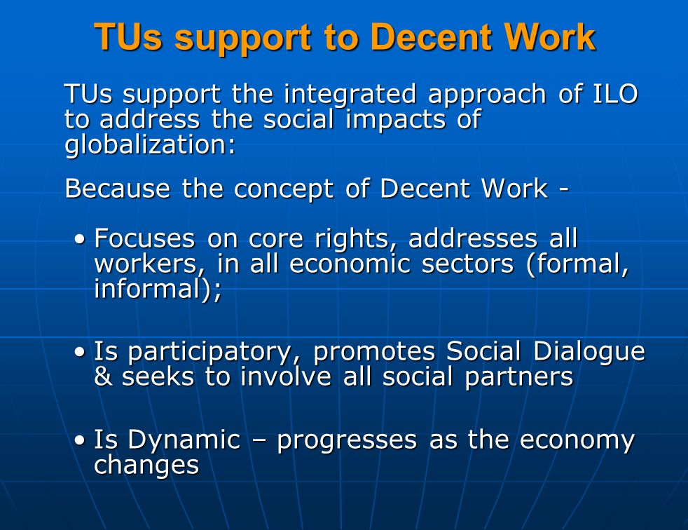 TUs support to Decent Work TUs support the integrated approach of ILO to address the social impacts of globalization: Because the concept of Decent Work - Focuses on core rights, addresses all workers, in all economic sectors (formal, informal);Focuses on core rights, addresses all workers, in all economic sectors (formal, informal); Is participatory, promotes Social Dialogue & seeks to involve all social partnersIs participatory, promotes Social Dialogue & seeks to involve all social partners Is Dynamic – progresses as the economy changesIs Dynamic – progresses as the economy changes