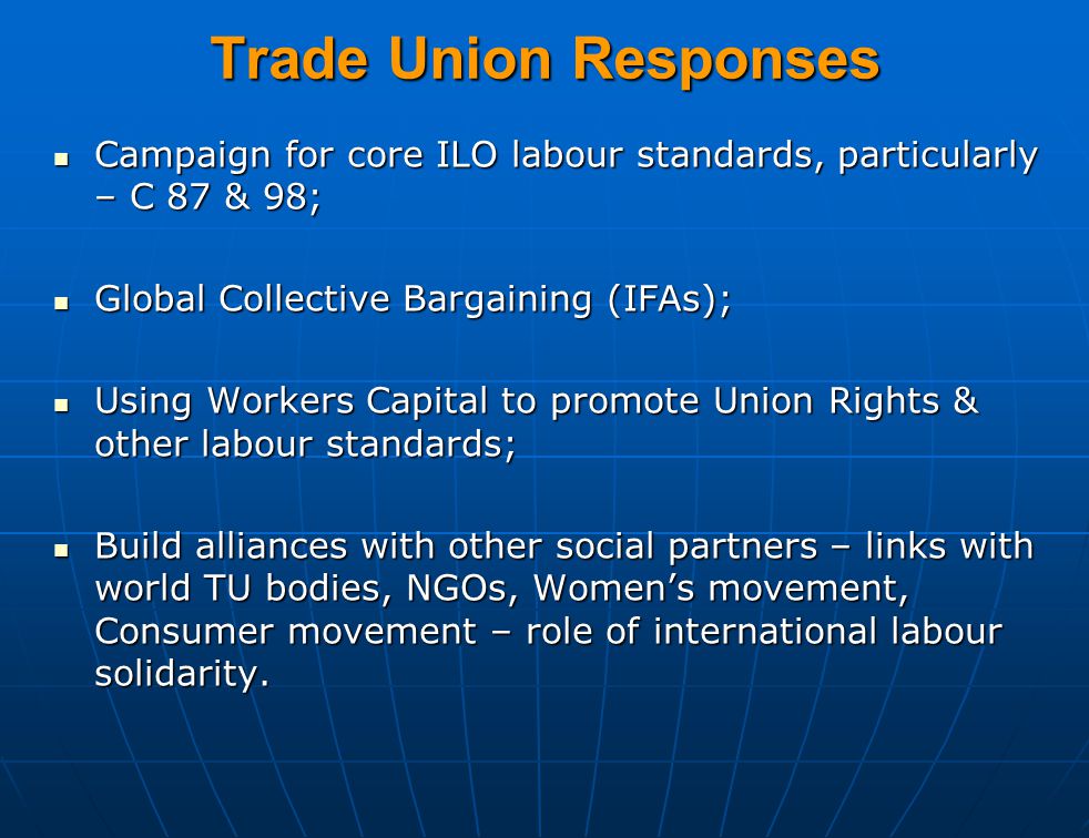 Trade Union Responses Campaign for core ILO labour standards, particularly – C 87 & 98; Campaign for core ILO labour standards, particularly – C 87 & 98; Global Collective Bargaining (IFAs); Global Collective Bargaining (IFAs); Using Workers Capital to promote Union Rights & other labour standards; Using Workers Capital to promote Union Rights & other labour standards; Build alliances with other social partners – links with world TU bodies, NGOs, Women’s movement, Consumer movement – role of international labour solidarity.