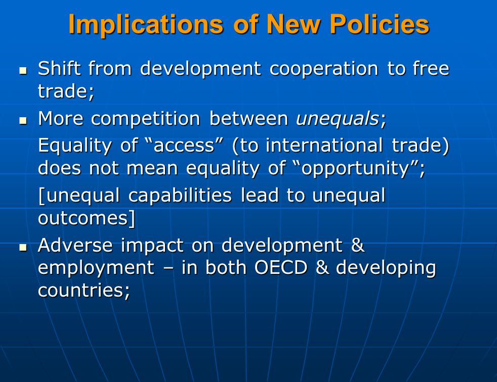 Implications of New Policies Shift from development cooperation to free trade; Shift from development cooperation to free trade; More competition between unequals; More competition between unequals; Equality of access (to international trade) does not mean equality of opportunity ; [unequal capabilities lead to unequal outcomes] Adverse impact on development & employment – in both OECD & developing countries; Adverse impact on development & employment – in both OECD & developing countries;