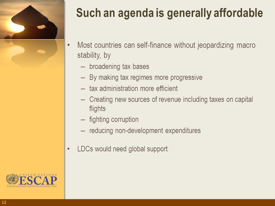 Such an agenda is generally affordable 12 Most countries can self-finance without jeopardizing macro stability, by – broadening tax bases – By making tax regimes more progressive – tax administration more efficient – Creating new sources of revenue including taxes on capital flights – fighting corruption – reducing non-development expenditures LDCs would need global support