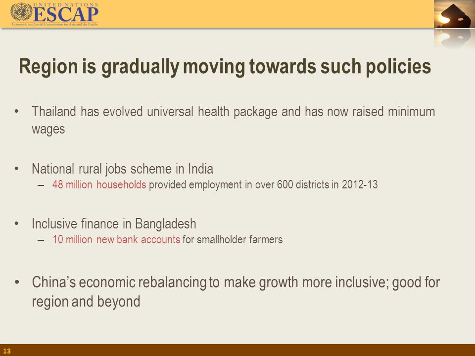 Region is gradually moving towards such policies 13 Thailand has evolved universal health package and has now raised minimum wages National rural jobs scheme in India – 48 million households provided employment in over 600 districts in Inclusive finance in Bangladesh – 10 million new bank accounts for smallholder farmers China’s economic rebalancing to make growth more inclusive; good for region and beyond