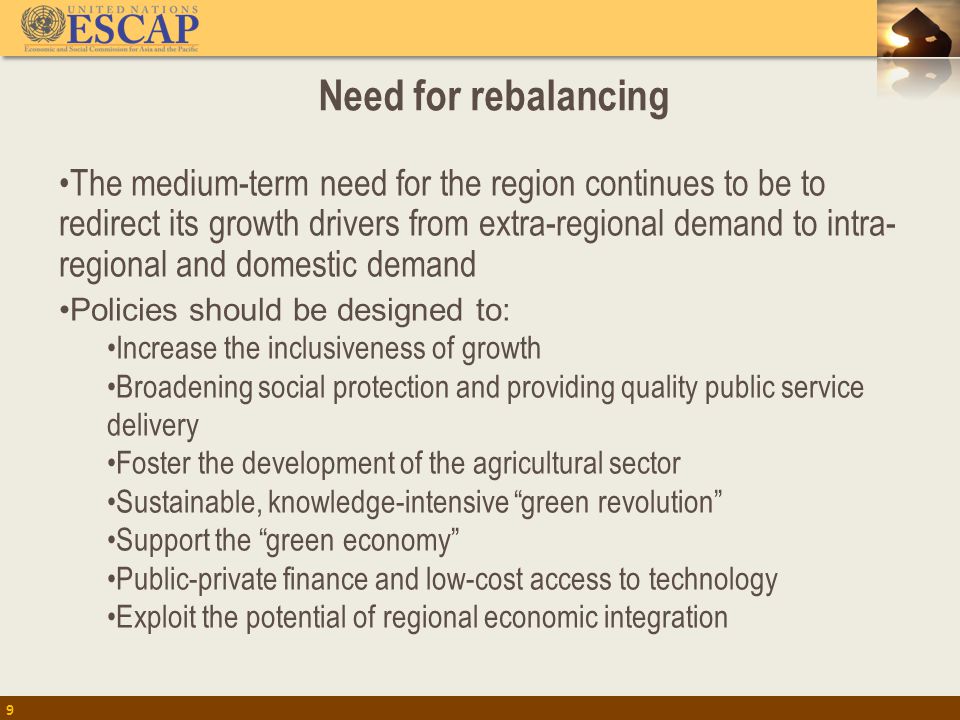 Need for rebalancing The medium-term need for the region continues to be to redirect its growth drivers from extra-regional demand to intra- regional and domestic demand Policies should be designed to: Increase the inclusiveness of growth Broadening social protection and providing quality public service delivery Foster the development of the agricultural sector Sustainable, knowledge-intensive green revolution Support the green economy Public-private finance and low-cost access to technology Exploit the potential of regional economic integration 9