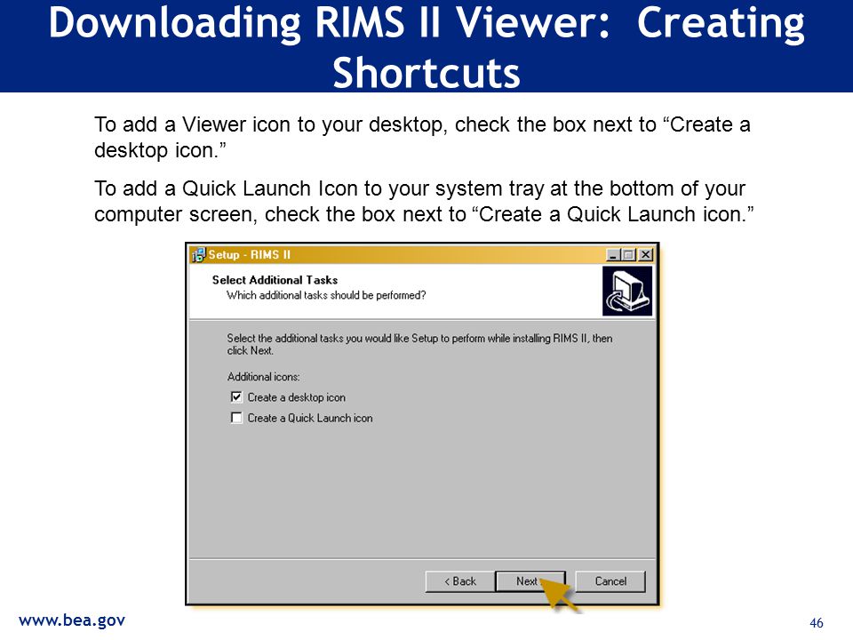 46 Downloading RIMS II Viewer: Creating Shortcuts To add a Viewer icon to your desktop, check the box next to Create a desktop icon. To add a Quick Launch Icon to your system tray at the bottom of your computer screen, check the box next to Create a Quick Launch icon.