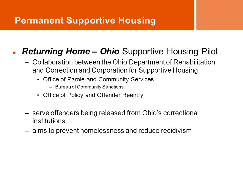 Permanent Supportive Housing Returning Home – Ohio Supportive Housing Pilot –Collaboration between the Ohio Department of Rehabilitation and Correction and Corporation for Supportive Housing Office of Parole and Community Services –Bureau of Community Sanctions Office of Policy and Offender Reentry –serve offenders being released from Ohio’s correctional institutions.