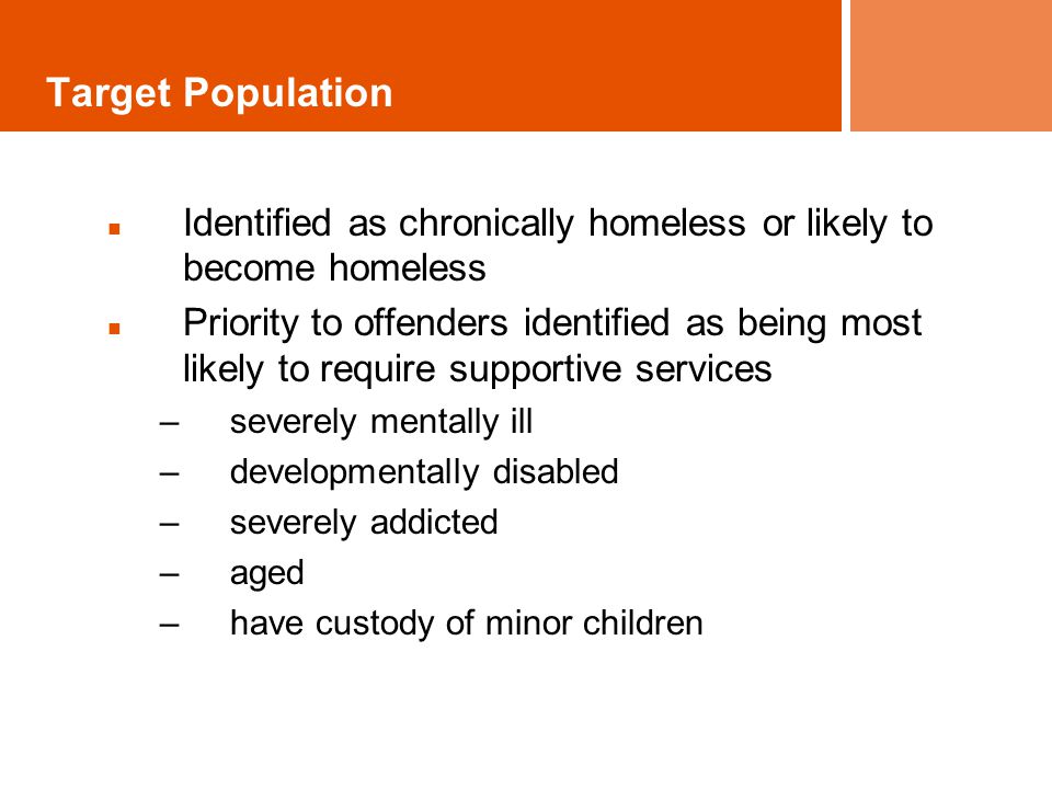 Target Population Identified as chronically homeless or likely to become homeless Priority to offenders identified as being most likely to require supportive services –severely mentally ill –developmentally disabled –severely addicted –aged –have custody of minor children